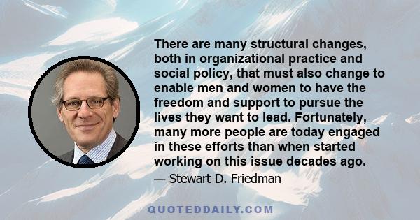 There are many structural changes, both in organizational practice and social policy, that must also change to enable men and women to have the freedom and support to pursue the lives they want to lead. Fortunately,