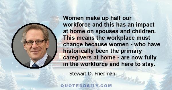 Women make up half our workforce and this has an impact at home on spouses and children. This means the workplace must change because women - who have historically been the primary caregivers at home - are now fully in