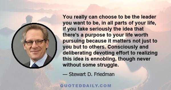 You really can choose to be the leader you want to be, in all parts of your life, if you take seriously the idea that there's a purpose to your life worth pursuing because it matters not just to you but to others.