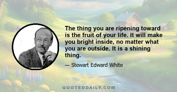 The thing you are ripening toward is the fruit of your life. It will make you bright inside, no matter what you are outside. It is a shining thing.