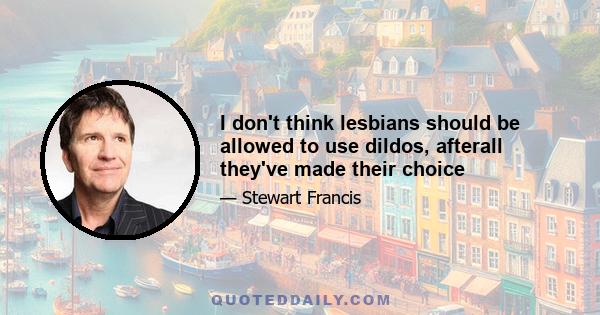 I don't think lesbians should be allowed to use dildos, afterall they've made their choice