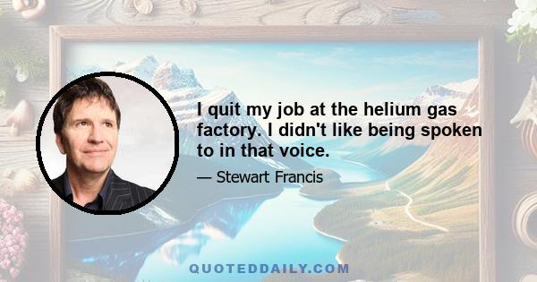 I quit my job at the helium gas factory. I didn't like being spoken to in that voice.