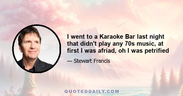 I went to a Karaoke Bar last night that didn't play any 70s music, at first I was afriad, oh I was petrified