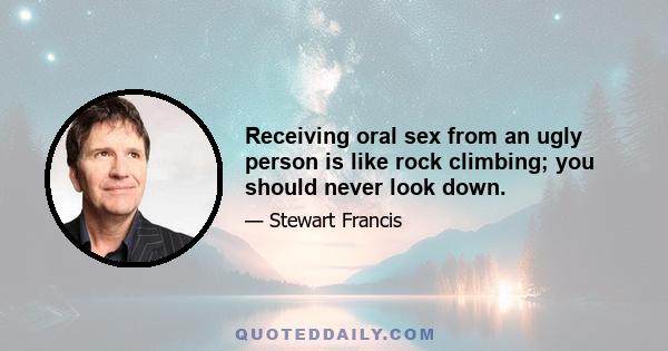 Receiving oral sex from an ugly person is like rock climbing; you should never look down.