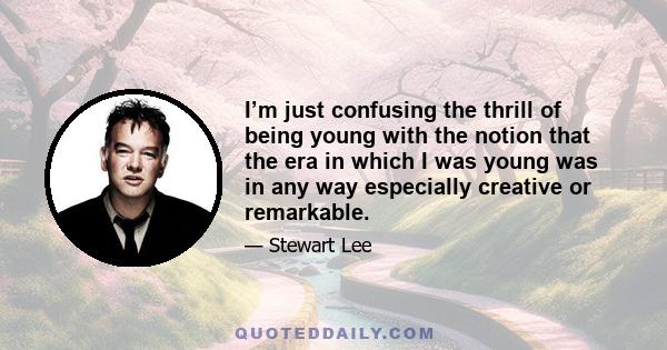 I’m just confusing the thrill of being young with the notion that the era in which I was young was in any way especially creative or remarkable.