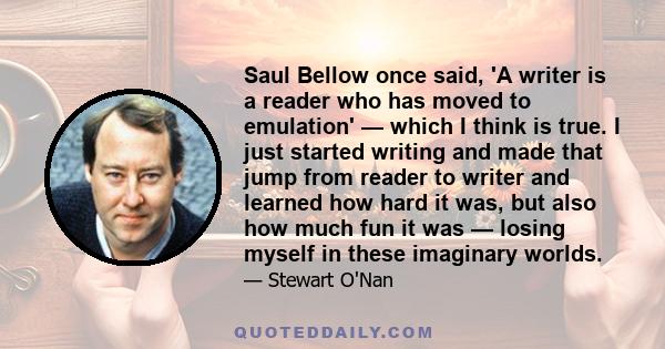 Saul Bellow once said, 'A writer is a reader who has moved to emulation' — which I think is true. I just started writing and made that jump from reader to writer and learned how hard it was, but also how much fun it was 