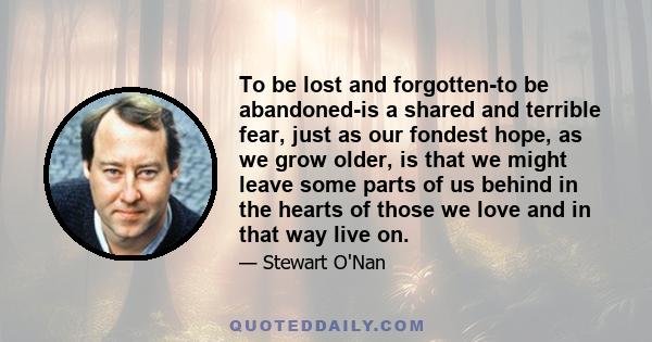 To be lost and forgotten-to be abandoned-is a shared and terrible fear, just as our fondest hope, as we grow older, is that we might leave some parts of us behind in the hearts of those we love and in that way live on.