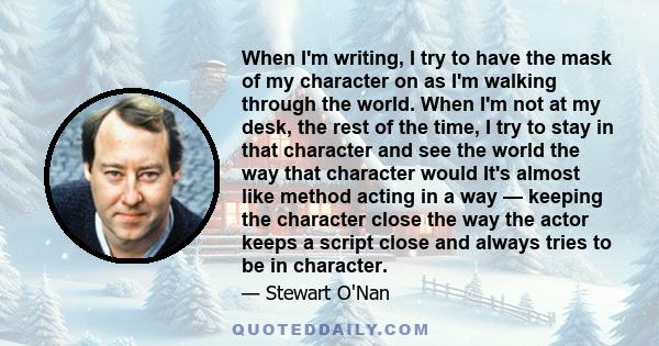 When I'm writing, I try to have the mask of my character on as I'm walking through the world. When I'm not at my desk, the rest of the time, I try to stay in that character and see the world the way that character would 