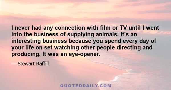 I never had any connection with film or TV until I went into the business of supplying animals. It's an interesting business because you spend every day of your life on set watching other people directing and producing. 