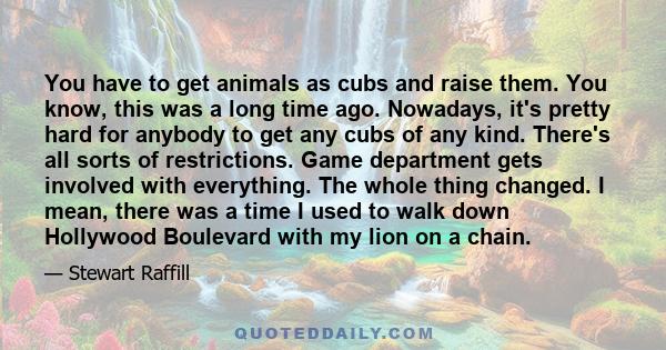 You have to get animals as cubs and raise them. You know, this was a long time ago. Nowadays, it's pretty hard for anybody to get any cubs of any kind. There's all sorts of restrictions. Game department gets involved