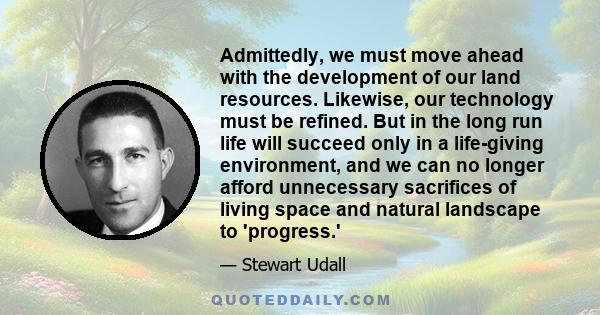 Admittedly, we must move ahead with the development of our land resources. Likewise, our technology must be refined. But in the long run life will succeed only in a life-giving environment, and we can no longer afford