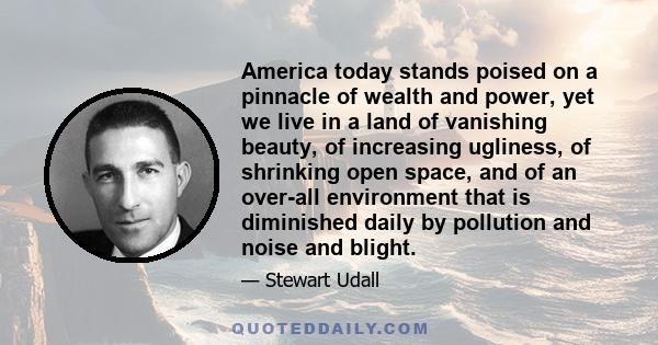 America today stands poised on a pinnacle of wealth and power, yet we live in a land of vanishing beauty, of increasing ugliness, of shrinking open space, and of an over-all environment that is diminished daily by