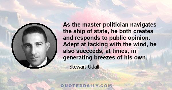 As the master politician navigates the ship of state, he both creates and responds to public opinion. Adept at tacking with the wind, he also succeeds, at times, in generating breezes of his own.