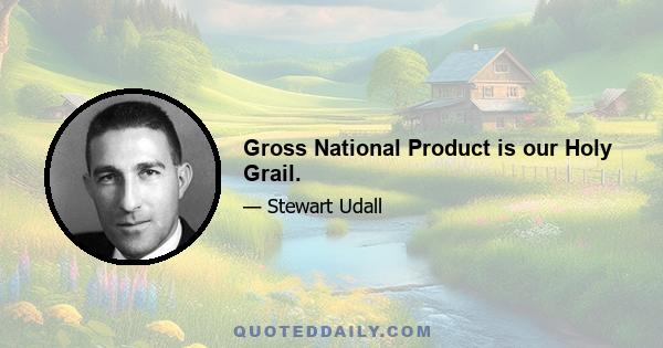 Gross National Product is our Holy Grail.