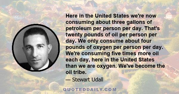 Here in the United States we're now consuming about three gallons of petroleum per person per day. That's twenty pounds of oil per person per day. We only consume about four pounds of oxygen per person per day. We're