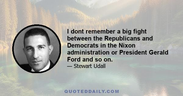 I dont remember a big fight between the Republicans and Democrats in the Nixon administration or President Gerald Ford and so on.