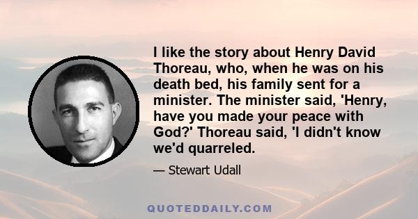 I like the story about Henry David Thoreau, who, when he was on his death bed, his family sent for a minister. The minister said, 'Henry, have you made your peace with God?' Thoreau said, 'I didn't know we'd quarreled.