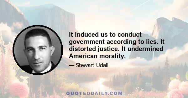 It induced us to conduct government according to lies. It distorted justice. It undermined American morality.