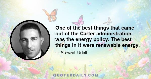 One of the best things that came out of the Carter administration was the energy policy. The best things in it were renewable energy.