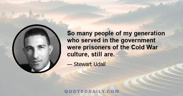 So many people of my generation who served in the government were prisoners of the Cold War culture, still are.