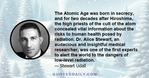 The Atomic Age was born in secrecy, and for two decades after Hiroshima, the high priests of the cult of the atom concealed vital information about the risks to human health posed by radiation. Dr. Alice Stewart, an