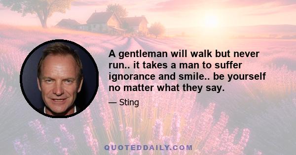 A gentleman will walk but never run.. it takes a man to suffer ignorance and smile.. be yourself no matter what they say.