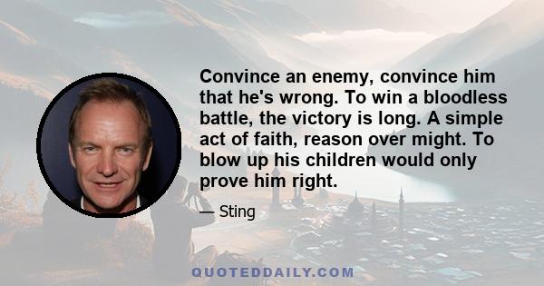 Convince an enemy, convince him that he's wrong. To win a bloodless battle, the victory is long. A simple act of faith, reason over might. To blow up his children would only prove him right.