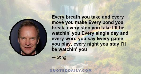 Every breath you take and every move you make Every bond you break, every step you take I'll be watchin' you Every single day and every word you say Every game you play, every night you stay I'll be watchin' you