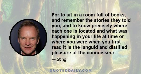 For to sit in a room full of books, and remember the stories they told you, and to know precisely where each one is located and what was happening in your life at time or where you were when you first read it is the