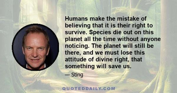 Humans make the mistake of believing that it is their right to survive. Species die out on this planet all the time without anyone noticing. The planet will still be there, and we must lose this attitude of divine