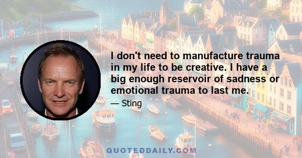 I don't need to manufacture trauma in my life to be creative. I have a big enough reservoir of sadness or emotional trauma to last me.