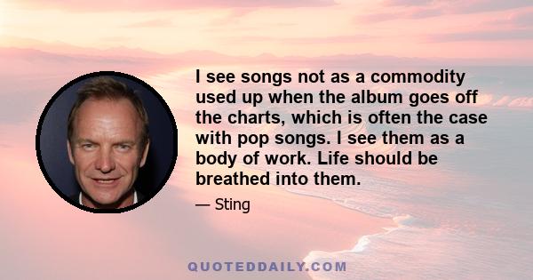 I see songs not as a commodity used up when the album goes off the charts, which is often the case with pop songs. I see them as a body of work. Life should be breathed into them.