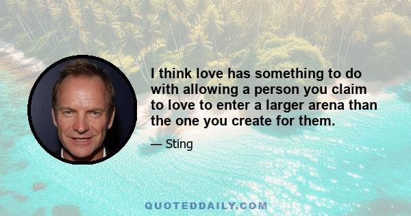 I think love has something to do with allowing a person you claim to love to enter a larger arena than the one you create for them.