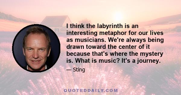 I think the labyrinth is an interesting metaphor for our lives as musicians. We're always being drawn toward the center of it because that's where the mystery is. What is music? It's a journey.