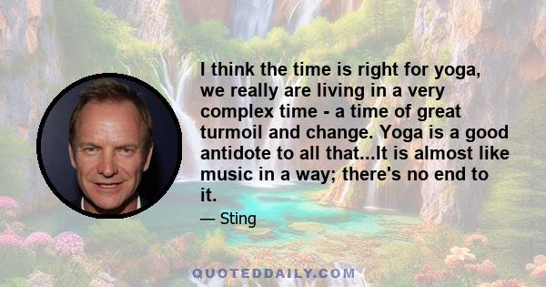 I think the time is right for yoga, we really are living in a very complex time - a time of great turmoil and change. Yoga is a good antidote to all that...It is almost like music in a way; there's no end to it.