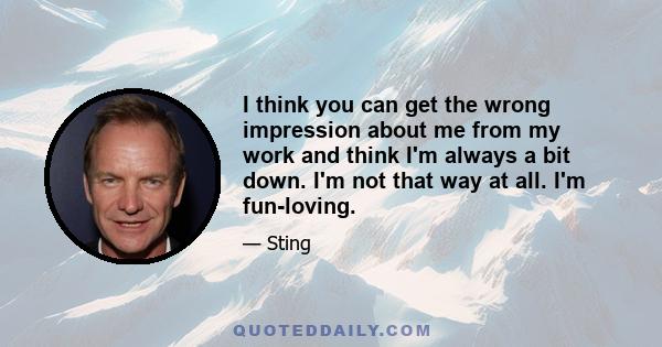 I think you can get the wrong impression about me from my work and think I'm always a bit down. I'm not that way at all. I'm fun-loving.