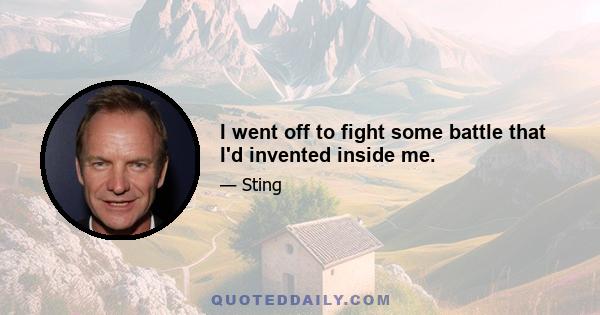 I went off to fight some battle that I'd invented inside me.