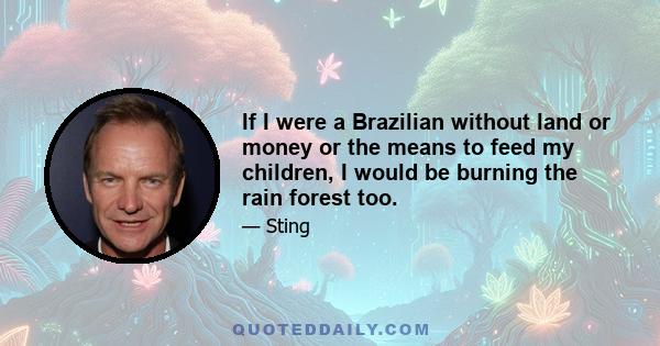 If I were a Brazilian without land or money or the means to feed my children, I would be burning the rain forest too.