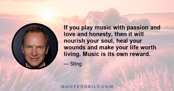 If you play music with passion and love and honesty, then it will nourish your soul, heal your wounds and make your life worth living. Music is its own reward.