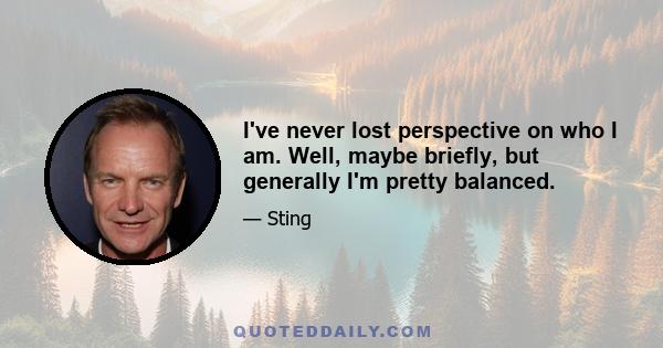 I've never lost perspective on who I am. Well, maybe briefly, but generally I'm pretty balanced.