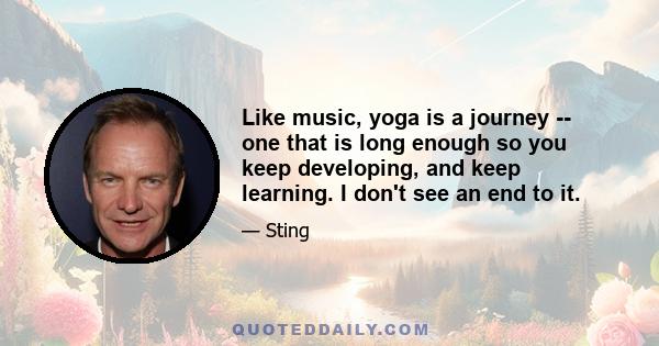 Like music, yoga is a journey -- one that is long enough so you keep developing, and keep learning. I don't see an end to it.