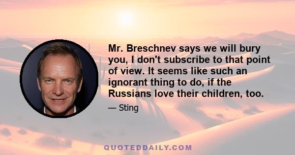 Mr. Breschnev says we will bury you, I don't subscribe to that point of view. It seems like such an ignorant thing to do, if the Russians love their children, too.