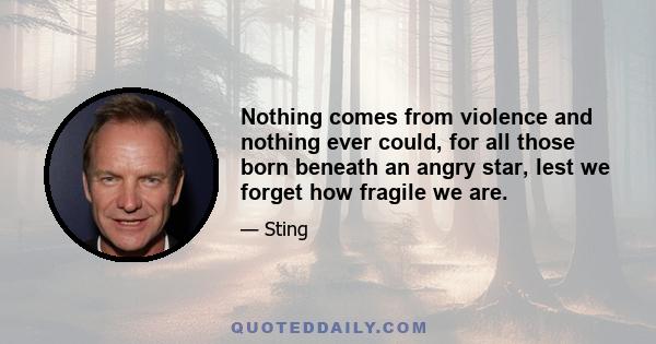 Nothing comes from violence and nothing ever could, for all those born beneath an angry star, lest we forget how fragile we are.