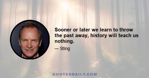 Sooner or later we learn to throw the past away, history will teach us nothing.