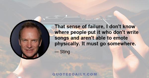 That sense of failure, I don't know where people put it who don't write songs and aren't able to emote physically. It must go somewhere.