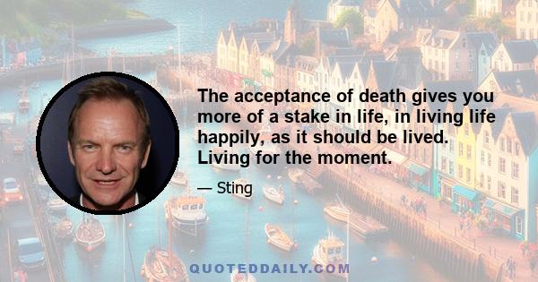 The acceptance of death gives you more of a stake in life, in living life happily, as it should be lived. Living for the moment.