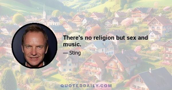 There's no religion but sex and music.