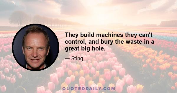 They build machines they can't control, and bury the waste in a great big hole.