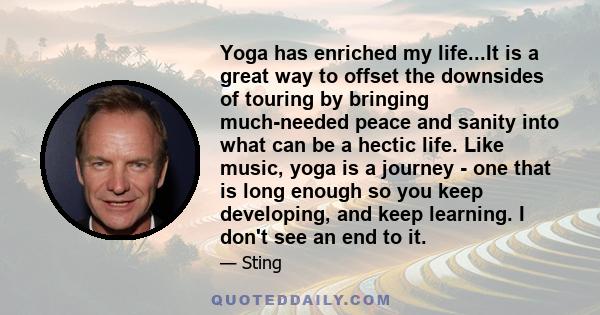 Yoga has enriched my life...It is a great way to offset the downsides of touring by bringing much-needed peace and sanity into what can be a hectic life. Like music, yoga is a journey - one that is long enough so you