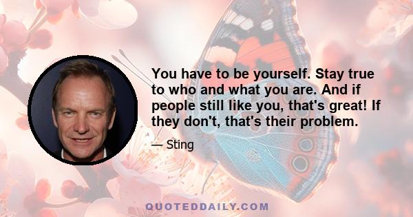 You have to be yourself. Stay true to who and what you are. And if people still like you, that's great! If they don't, that's their problem.